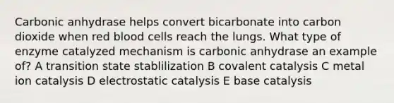 Carbonic anhydrase helps convert bicarbonate into carbon dioxide when red blood cells reach the lungs. What type of enzyme catalyzed mechanism is carbonic anhydrase an example of? A transition state stablilization B covalent catalysis C metal ion catalysis D electrostatic catalysis E base catalysis