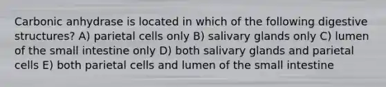 Carbonic anhydrase is located in which of the following digestive structures? A) parietal cells only B) salivary glands only C) lumen of the small intestine only D) both salivary glands and parietal cells E) both parietal cells and lumen of the small intestine