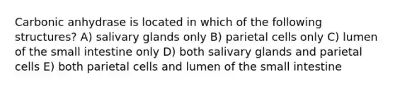 Carbonic anhydrase is located in which of the following structures? A) salivary glands only B) parietal cells only C) lumen of the small intestine only D) both salivary glands and parietal cells E) both parietal cells and lumen of the small intestine