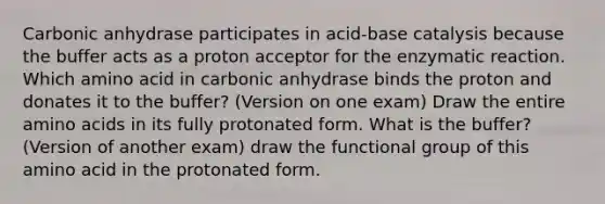 Carbonic anhydrase participates in acid-base catalysis because the buffer acts as a proton acceptor for the enzymatic reaction. Which amino acid in carbonic anhydrase binds the proton and donates it to the buffer? (Version on one exam) Draw the entire amino acids in its fully protonated form. What is the buffer? (Version of another exam) draw the functional group of this amino acid in the protonated form.