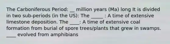 The Carboniferous Period: __ million years (Ma) long It is divided in two sub-periods (in the US): The _____ : A time of extensive limestone deposition. The ____: A time of extensive coal formation from burial of spore trees/plants that grew in swamps. ____ evolved from amphibians