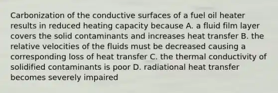 Carbonization of the conductive surfaces of a fuel oil heater results in reduced heating capacity because A. a fluid film layer covers the solid contaminants and increases heat transfer B. the relative velocities of the fluids must be decreased causing a corresponding loss of heat transfer C. the thermal conductivity of solidified contaminants is poor D. radiational heat transfer becomes severely impaired