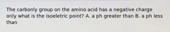 The carbonly group on the amino acid has a negative charge only what is the isoeletric point? A. a ph greater than B. a ph less than