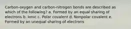 Carbon-oxygen and carbon-nitrogen bonds are described as which of the following? a. Formed by an equal sharing of electrons b. Ionic c. Polar covalent d. Nonpolar covalent e. Formed by an unequal sharing of electrons