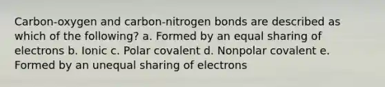 Carbon-oxygen and carbon-nitrogen bonds are described as which of the following? a. Formed by an equal sharing of electrons b. Ionic c. Polar covalent d. Nonpolar covalent e. Formed by an unequal sharing of electrons