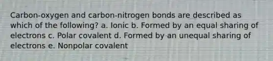 Carbon-oxygen and carbon-nitrogen bonds are described as which of the following? a. Ionic b. Formed by an equal sharing of electrons c. Polar covalent d. Formed by an unequal sharing of electrons e. Nonpolar covalent