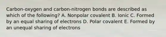 Carbon-oxygen and carbon-nitrogen bonds are described as which of the following? A. Nonpolar covalent B. Ionic C. Formed by an equal sharing of electrons D. Polar covalent E. Formed by an unequal sharing of electrons