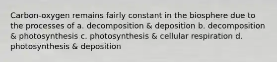 Carbon-oxygen remains fairly constant in the biosphere due to the processes of a. decomposition & deposition b. decomposition & photosynthesis c. photosynthesis & <a href='https://www.questionai.com/knowledge/k1IqNYBAJw-cellular-respiration' class='anchor-knowledge'>cellular respiration</a> d. photosynthesis & deposition