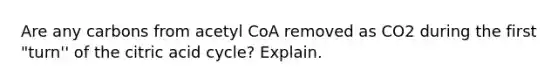 Are any carbons from acetyl CoA removed as CO2 during the first "turn'' of the citric acid cycle? Explain.