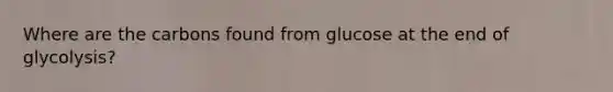 Where are the carbons found from glucose at the end of glycolysis?