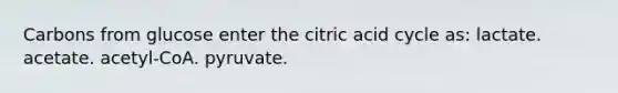 Carbons from glucose enter the citric acid cycle as: lactate. acetate. acetyl-CoA. pyruvate.