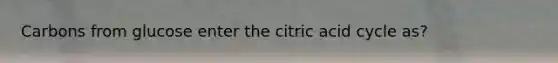 Carbons from glucose enter the citric acid cycle as?