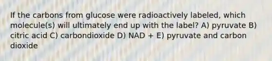 If the carbons from glucose were radioactively labeled, which molecule(s) will ultimately end up with the label? A) pyruvate B) citric acid C) carbondioxide D) NAD + E) pyruvate and carbon dioxide