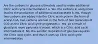 Are the carbons in glucose ultimately used to make additional Citric acid cycle intermediates? a. Yes, the carbons in acetyl-CoA lead to the production of additional oxaloacetate b. No, though two carbons are added into the Citric acid cycle in the form of acetyl-CoA, two carbons are lost in the form of two molecules of CO2 as the Citric acid cycle progresses c. Yes, as a result of glycolysis more pyruvate is made, which is a Citric acid cycle intermediate d. No, the aerobic respiration of glucose requires the Citric acid cycle, and thus it uses up Citric acid cycle intermediates