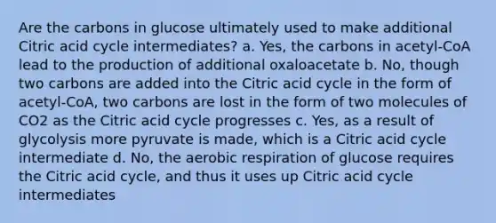 Are the carbons in glucose ultimately used to make additional Citric acid cycle intermediates? a. Yes, the carbons in acetyl-CoA lead to the production of additional oxaloacetate b. No, though two carbons are added into the Citric acid cycle in the form of acetyl-CoA, two carbons are lost in the form of two molecules of CO2 as the Citric acid cycle progresses c. Yes, as a result of glycolysis more pyruvate is made, which is a Citric acid cycle intermediate d. No, the aerobic respiration of glucose requires the Citric acid cycle, and thus it uses up Citric acid cycle intermediates