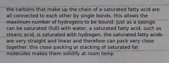 the carbons that make up the chain of a saturated fatty acid are all connected to each other by single bonds. this allows the maximum number of hydrogens to be bound. just as a sponge can be saturated (full) with water, a saturated fatty acid, such as stearic acid, is saturated with hydrogen. the saturated fatty acids are very straight and linear and therefore can pack very close together. this close packing or stacking of saturated fat molecules makes them solidify at room temp