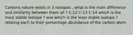 Carbons nature exists in 3 isotopes , what is the main difference and similarity between them all ? C-12 C-13 C-14 which is the most stable isotope ? and which is the least stable isotope ? relating each to their percentage abundance of the carbon atom .