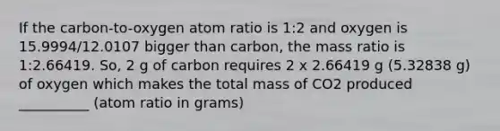 If the carbon-to-oxygen atom ratio is 1:2 and oxygen is 15.9994/12.0107 bigger than carbon, the mass ratio is 1:2.66419. So, 2 g of carbon requires 2 x 2.66419 g (5.32838 g) of oxygen which makes the total mass of CO2 produced __________ (atom ratio in grams)