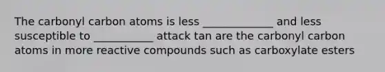 The carbonyl carbon atoms is less _____________ and less susceptible to ___________ attack tan are the carbonyl carbon atoms in more reactive compounds such as carboxylate esters