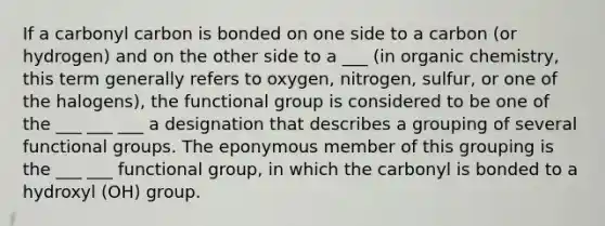 If a carbonyl carbon is bonded on one side to a carbon (or hydrogen) and on the other side to a ___ (in organic chemistry, this term generally refers to oxygen, nitrogen, sulfur, or one of the halogens), the functional group is considered to be one of the ___ ___ ___ a designation that describes a grouping of several functional groups. The eponymous member of this grouping is the ___ ___ functional group, in which the carbonyl is bonded to a hydroxyl (OH) group.