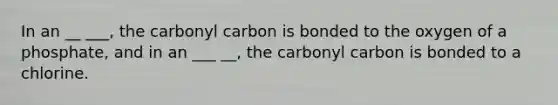 In an __ ___, the carbonyl carbon is bonded to the oxygen of a phosphate, and in an ___ __, the carbonyl carbon is bonded to a chlorine.