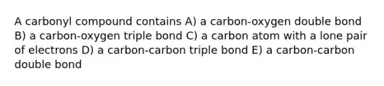 A carbonyl compound contains A) a carbon-oxygen double bond B) a carbon-oxygen triple bond C) a carbon atom with a lone pair of electrons D) a carbon-carbon triple bond E) a carbon-carbon double bond