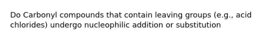 Do Carbonyl compounds that contain leaving groups (e.g., acid chlorides) undergo nucleophilic addition or substitution