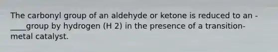 The carbonyl group of an aldehyde or ketone is reduced to an -____group by hydrogen (H 2) in the presence of a transition-metal catalyst.