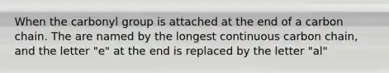 When the carbonyl group is attached at the end of a carbon chain. The are named by the longest continuous carbon chain, and the letter "e" at the end is replaced by the letter "al"