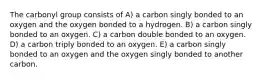 The carbonyl group consists of A) a carbon singly bonded to an oxygen and the oxygen bonded to a hydrogen. B) a carbon singly bonded to an oxygen. C) a carbon double bonded to an oxygen. D) a carbon triply bonded to an oxygen. E) a carbon singly bonded to an oxygen and the oxygen singly bonded to another carbon.