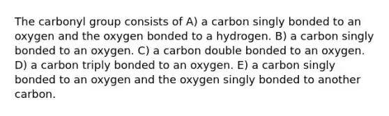 The carbonyl group consists of A) a carbon singly bonded to an oxygen and the oxygen bonded to a hydrogen. B) a carbon singly bonded to an oxygen. C) a carbon double bonded to an oxygen. D) a carbon triply bonded to an oxygen. E) a carbon singly bonded to an oxygen and the oxygen singly bonded to another carbon.