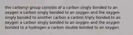 the carbonyl group consists of a carbon singly bonded to an oxygen a carbon singly bonded to an oxygen and the oxygen singly bonded to another carbon a carbon triply bonded to an oxygen a carbon singly bonded to an oxygen and the oxygen bonded to a hydrogen a carbon double bonded to an oxygen