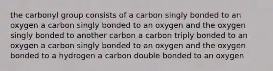 the carbonyl group consists of a carbon singly bonded to an oxygen a carbon singly bonded to an oxygen and the oxygen singly bonded to another carbon a carbon triply bonded to an oxygen a carbon singly bonded to an oxygen and the oxygen bonded to a hydrogen a carbon double bonded to an oxygen