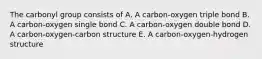 The carbonyl group consists of A. A carbon-oxygen triple bond B. A carbon-oxygen single bond C. A carbon-oxygen double bond D. A carbon-oxygen-carbon structure E. A carbon-oxygen-hydrogen structure