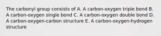 The carbonyl group consists of A. A carbon-oxygen triple bond B. A carbon-oxygen single bond C. A carbon-oxygen double bond D. A carbon-oxygen-carbon structure E. A carbon-oxygen-hydrogen structure