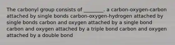 The carbonyl group consists of ________. a carbon-oxygen-carbon attached by single bonds carbon-oxygen-hydrogen attached by single bonds carbon and oxygen attached by a single bond carbon and oxygen attached by a triple bond carbon and oxygen attached by a double bond