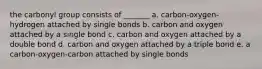 the carbonyl group consists of _______ a. carbon-oxygen-hydrogen attached by single bonds b. carbon and oxygen attached by a single bond c. carbon and oxygen attached by a double bond d. carbon and oxygen attached by a triple bond e. a carbon-oxygen-carbon attached by single bonds