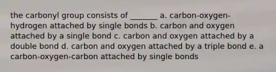 the carbonyl group consists of _______ a. carbon-oxygen-hydrogen attached by single bonds b. carbon and oxygen attached by a single bond c. carbon and oxygen attached by a double bond d. carbon and oxygen attached by a triple bond e. a carbon-oxygen-carbon attached by single bonds