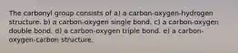 The carbonyl group consists of a) a carbon-oxygen-hydrogen structure. b) a carbon-oxygen single bond. c) a carbon-oxygen double bond. d) a carbon-oxygen triple bond. e) a carbon-oxygen-carbon structure.