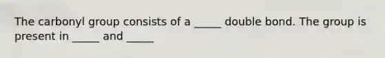 The carbonyl group consists of a _____ double bond. The group is present in _____ and _____