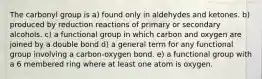 The carbonyl group is a) found only in aldehydes and ketones. b) produced by reduction reactions of primary or secondary alcohols. c) a functional group in which carbon and oxygen are joined by a double bond d) a general term for any functional group involving a carbon-oxygen bond. e) a functional group with a 6 membered ring where at least one atom is oxygen.