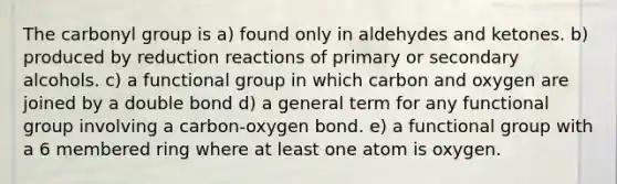 The carbonyl group is a) found only in aldehydes and ketones. b) produced by reduction reactions of primary or secondary alcohols. c) a functional group in which carbon and oxygen are joined by a double bond d) a general term for any functional group involving a carbon-oxygen bond. e) a functional group with a 6 membered ring where at least one atom is oxygen.