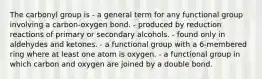 The carbonyl group is - a general term for any functional group involving a carbon-oxygen bond. - produced by reduction reactions of primary or secondary alcohols. - found only in aldehydes and ketones. - a functional group with a 6-membered ring where at least one atom is oxygen. - a functional group in which carbon and oxygen are joined by a double bond.