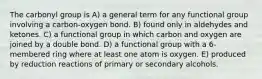 The carbonyl group is A) a general term for any functional group involving a carbon-oxygen bond. B) found only in aldehydes and ketones. C) a functional group in which carbon and oxygen are joined by a double bond. D) a functional group with a 6-membered ring where at least one atom is oxygen. E) produced by reduction reactions of primary or secondary alcohols.