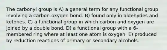 The carbonyl group is A) a general term for any functional group involving a carbon-oxygen bond. B) found only in aldehydes and ketones. C) a functional group in which carbon and oxygen are joined by a double bond. D) a functional group with a 6-membered ring where at least one atom is oxygen. E) produced by reduction reactions of primary or secondary alcohols.