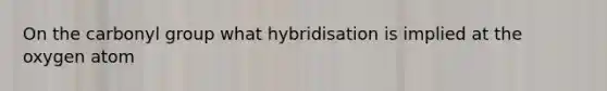 On the carbonyl group what hybridisation is implied at the oxygen atom