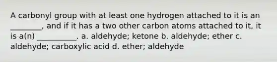 A carbonyl group with at least one hydrogen attached to it is an ________, and if it has a two other carbon atoms attached to it, it is a(n) __________. a. aldehyde; ketone b. aldehyde; ether c. aldehyde; carboxylic acid d. ether; aldehyde