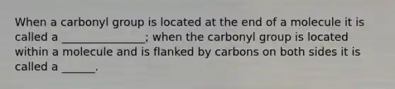 When a carbonyl group is located at the end of a molecule it is called a _______________; when the carbonyl group is located within a molecule and is flanked by carbons on both sides it is called a ______.