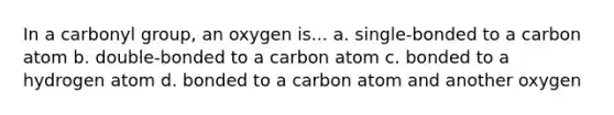 In a carbonyl group, an oxygen is... a. single-bonded to a carbon atom b. double-bonded to a carbon atom c. bonded to a hydrogen atom d. bonded to a carbon atom and another oxygen