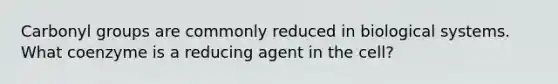 Carbonyl groups are commonly reduced in biological systems. What coenzyme is a reducing agent in the cell?